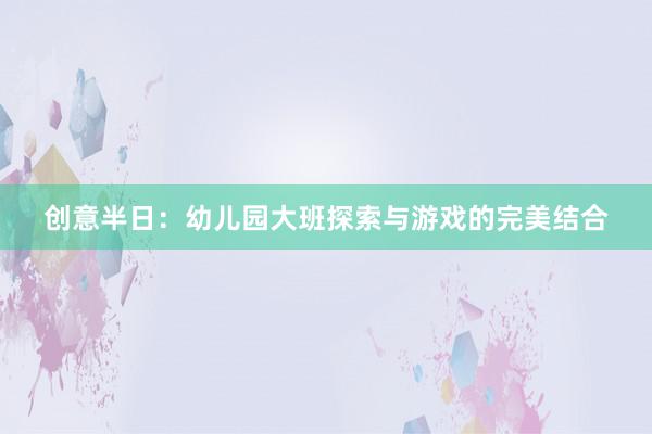 创意半日：幼儿园大班探索与游戏的完美结合